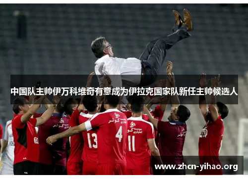 中国队主帅伊万科维奇有意成为伊拉克国家队新任主帅候选人 中国队主帅伊万科维奇有意成为伊拉克国家队新任主帅候选人
