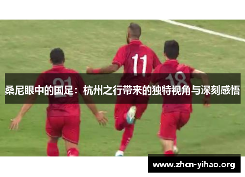桑尼眼中的国足：杭州之行带来的独特视角与深刻感悟