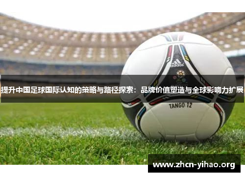 提升中国足球国际认知的策略与路径探索：品牌价值塑造与全球影响力扩展
