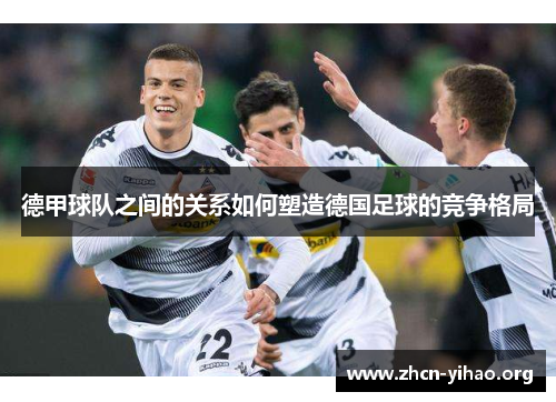 德甲球队之间的关系如何塑造德国足球的竞争格局