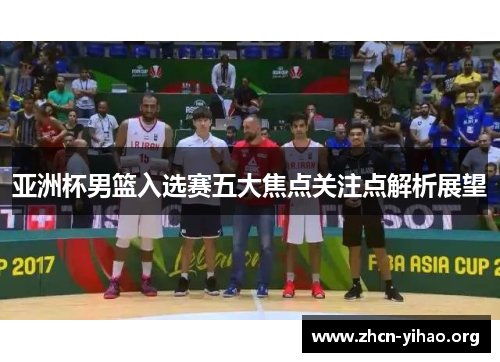 亚洲杯男篮入选赛五大焦点关注点解析展望