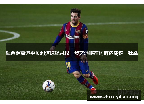梅西距离追平贝利进球纪录仅一步之遥将在何时达成这一壮举
